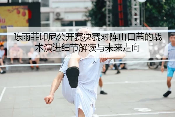 陈雨菲印尼公开赛决赛对阵山口茜的战术演进细节解读与未来走向