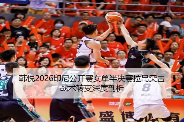 韩悦2026印尼公开赛女单半决赛拉吊突击战术转变深度剖析
