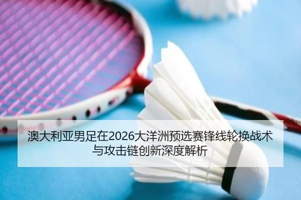 澳大利亚男足在2026大洋洲预选赛锋线轮换战术与攻击链创新深度解析