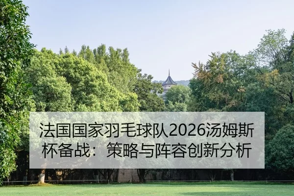 法国国家羽毛球队2026汤姆斯杯备战：策略与阵容创新分析