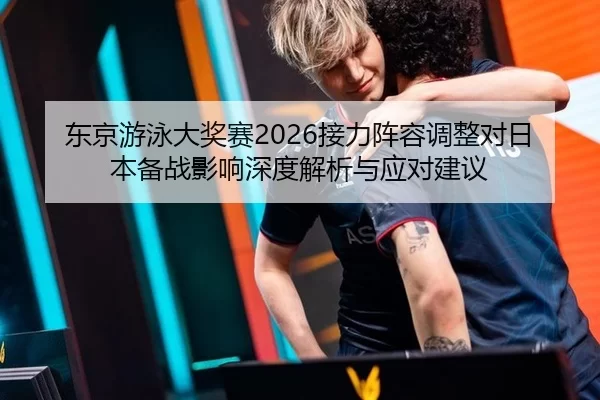 东京游泳大奖赛2026接力阵容调整对日本备战影响深度解析与应对建议
