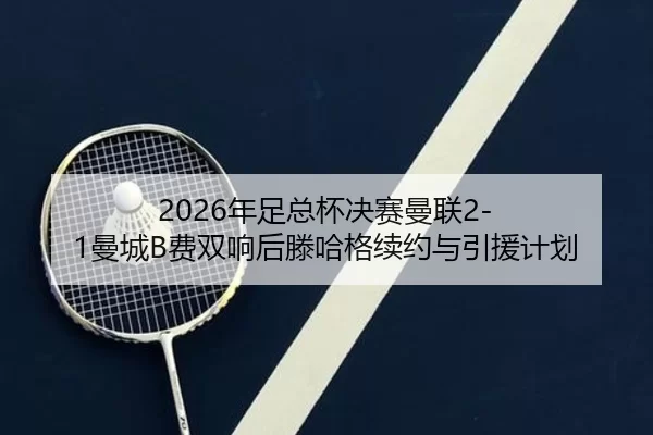 2026年足总杯决赛曼联2-1曼城B费双响后滕哈格续约与引援计划