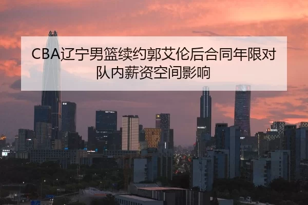 CBA辽宁男篮续约郭艾伦后合同年限对队内薪资空间影响