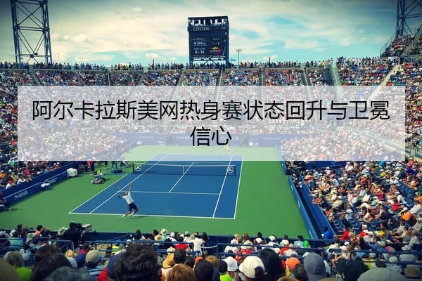 阿尔卡拉斯美网热身赛状态回升与卫冕信心